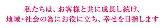 私たちは、お客様と共に成長し続け、地域・社会の為にお役に立ち、幸せを目指します